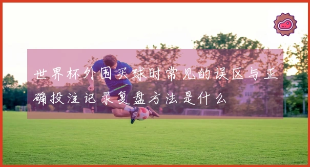 世界杯外围买球时常见的误区与正确投注记录复盘方法是什么